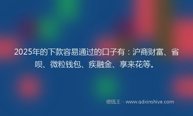 2025年的下款容易通过的口子有:沪商财富、省呗、微粒钱包、疾融金、享来花等。