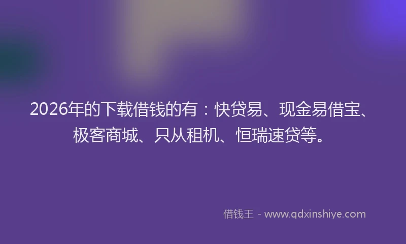 2026年的下载借钱的有：快贷易、现金易借宝、极客商城、只从租机、恒瑞速贷等。