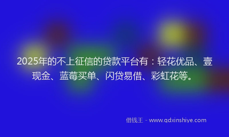 2025年的不上征信的贷款平台有：轻花优品、壹现金、蓝莓买单、闪贷易借、彩虹花等。