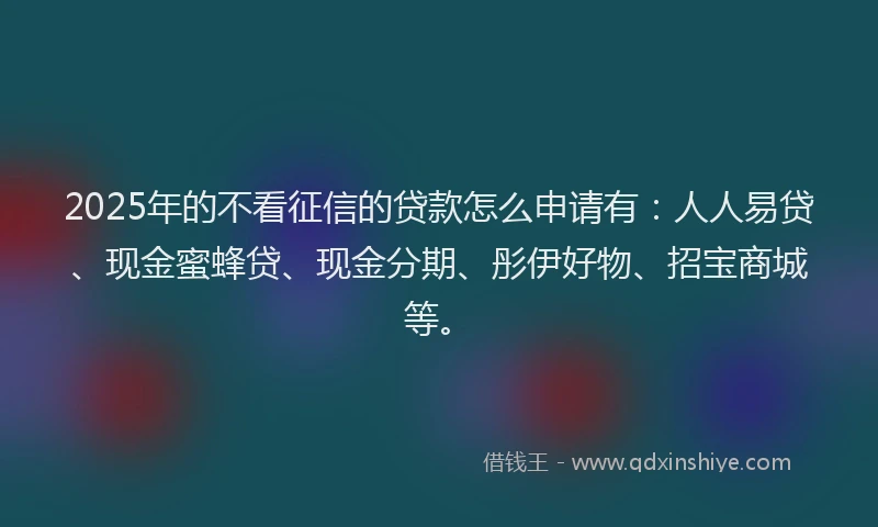 2025年的不看征信的贷款怎么申请有：人人易贷、现金蜜蜂贷、现金分期、彤伊好物、招宝商城等。