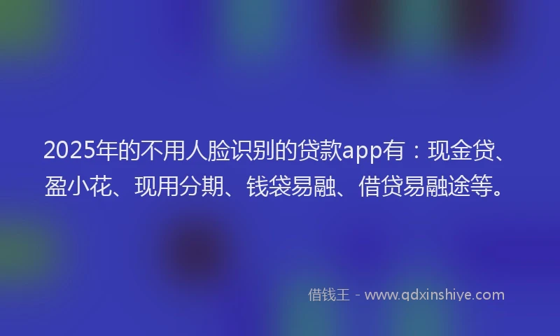2025年的不用人脸识别的贷款app有：现金贷、盈小花、现用分期、钱袋易融、借贷易融途等。