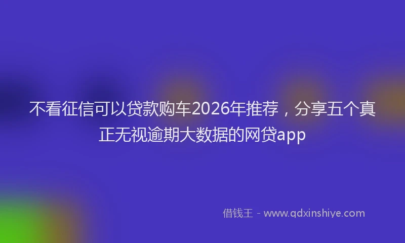 不看征信可以贷款购车2026年推荐,分享五个真正无视逾期大数据的网贷app