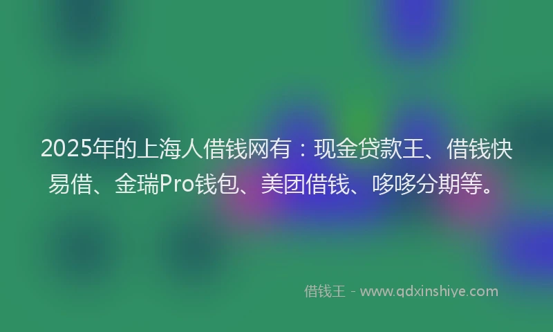 2025年的上海人借钱网有：现金贷款王、借钱快易借、金瑞Pro钱包、美团借钱、哆哆分期等。