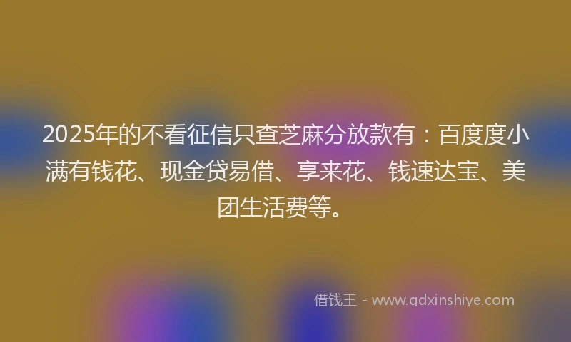 2025年的不看征信只查芝麻分放款有：百度度小满有钱花、现金贷易借、享来花、钱速达宝、美团生活费等。