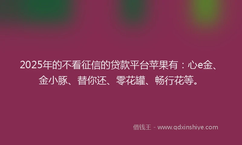 2025年的不看征信的贷款平台苹果有：心e金、金小豚、替你还、零花罐、畅行花等。