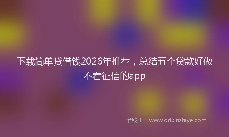 下载简单贷借钱2026年推荐，总结五个贷款好做不看征信的app