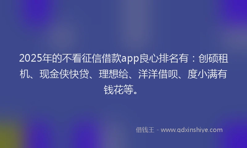 2025年的不看征信借款app良心排名有:创硕租机、现金侠快贷、理想给、洋洋借呗、度小满有钱花等。