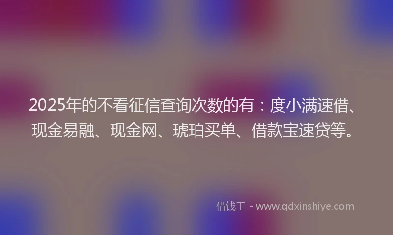 2025年的不看征信查询次数的有：度小满速借、现金易融、现金网、琥珀买单、借款宝速贷等。