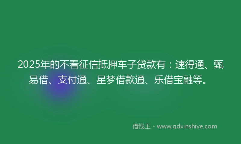2025年的不看征信抵押车子贷款有：速得通、甄易借、支付通、星梦借款通、乐借宝融等。