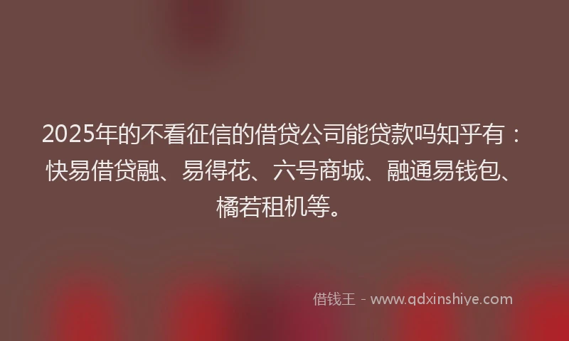 2025年的不看征信的借贷公司能贷款吗知乎有：快易借贷融、易得花、六号商城、融通易钱包、橘若租机等。