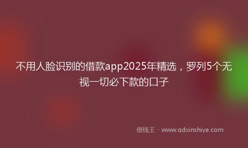 不用人脸识别的借款app2025年精选，罗列5个无视一切必下款的口子