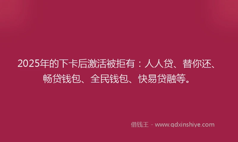 2025年的下卡后激活被拒有：人人贷、替你还、畅贷钱包、全民钱包、快易贷融等。