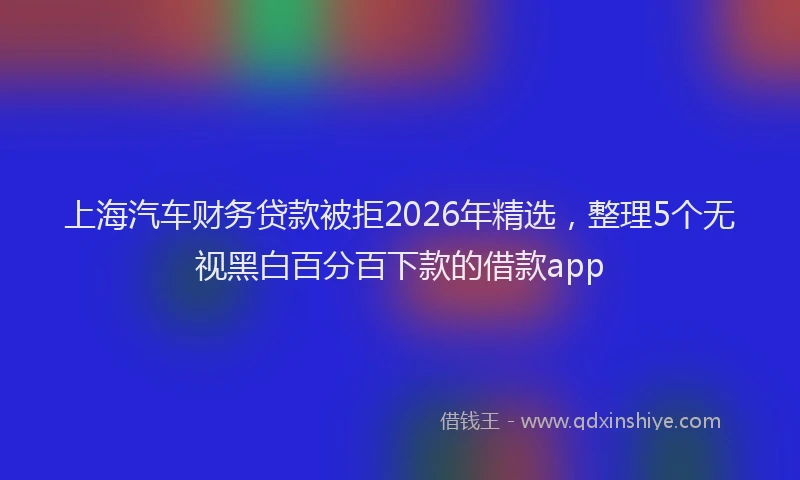 上海汽车财务贷款被拒2026年精选，整理5个无视黑白百分百下款的借款app