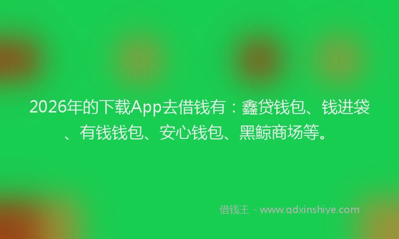 2026年的下载App去借钱有：鑫贷钱包、钱进袋、有钱钱包、安心钱包、黑鲸商场等。