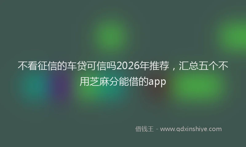不看征信的车贷可信吗2026年推荐，汇总五个不用芝麻分能借的app