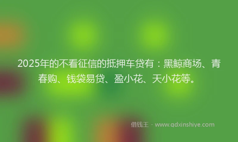 2025年的不看征信的抵押车贷有：黑鲸商场、青春购、钱袋易贷、盈小花、天小花等。