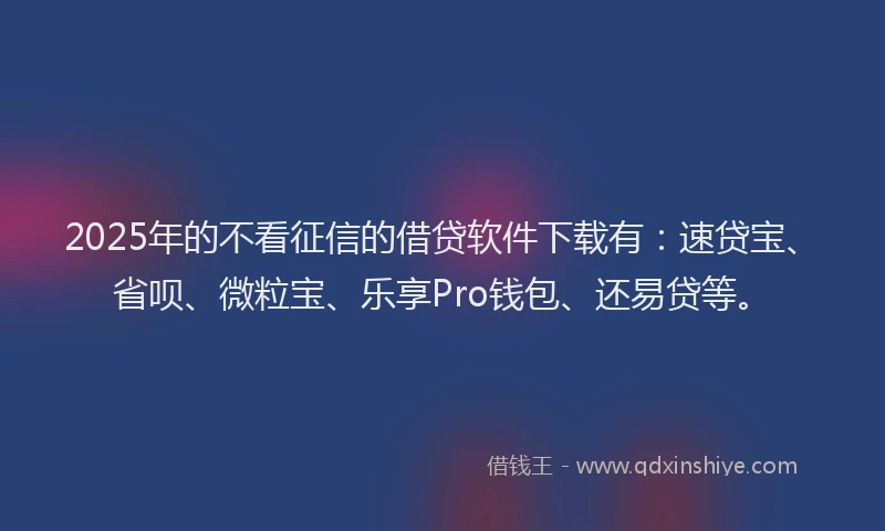 2025年的不看征信的借贷软件下载有：速贷宝、省呗、微粒宝、乐享Pro钱包、还易贷等。