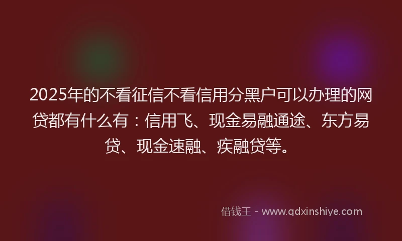 2025年的不看征信不看信用分黑户可以办理的网贷都有什么有：信用飞、现金易融通途、东方易贷、现金速融、疾融贷等。