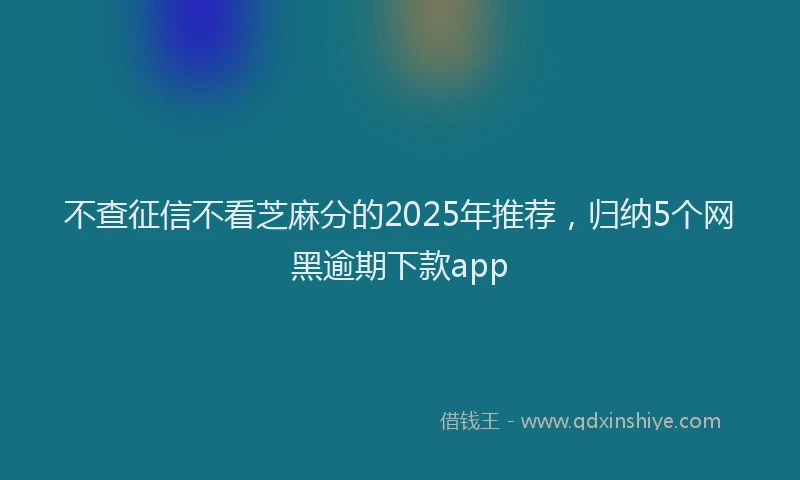 不查征信不看芝麻分的2025年推荐，归纳5个网黑逾期下款app