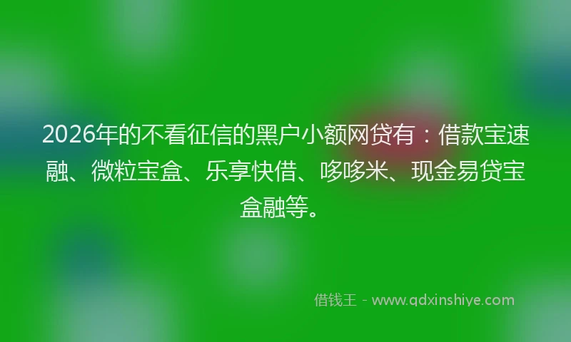 2026年的不看征信的黑户小额网贷有：借款宝速融、微粒宝盒、乐享快借、哆哆米、现金易贷宝盒融等。