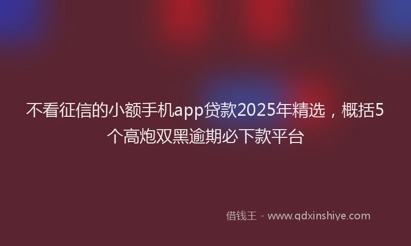 不看征信的小额手机app贷款2025年精选，概括5个高炮双黑逾期必下款平台