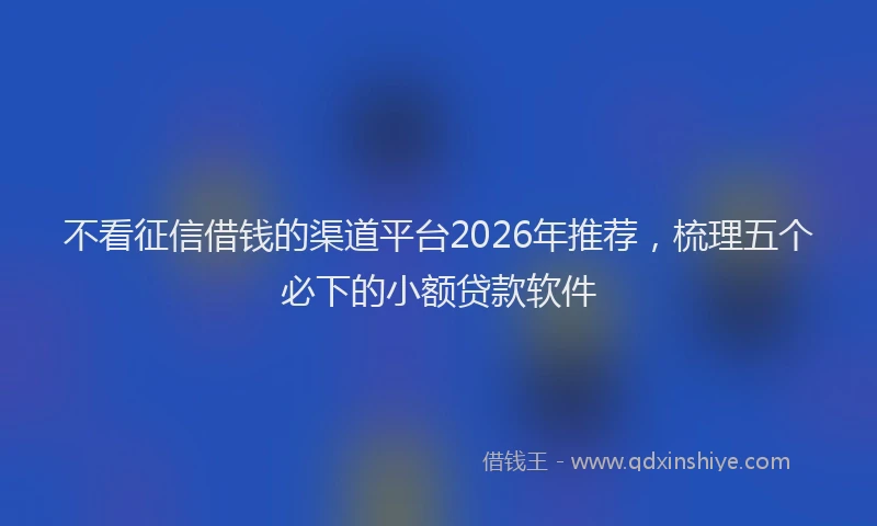 不看征信借钱的渠道平台2026年推荐,梳理五个必下的小额贷款软件