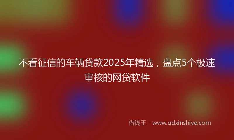 不看征信的车辆贷款2025年精选,盘点5个极速审核的网贷软件