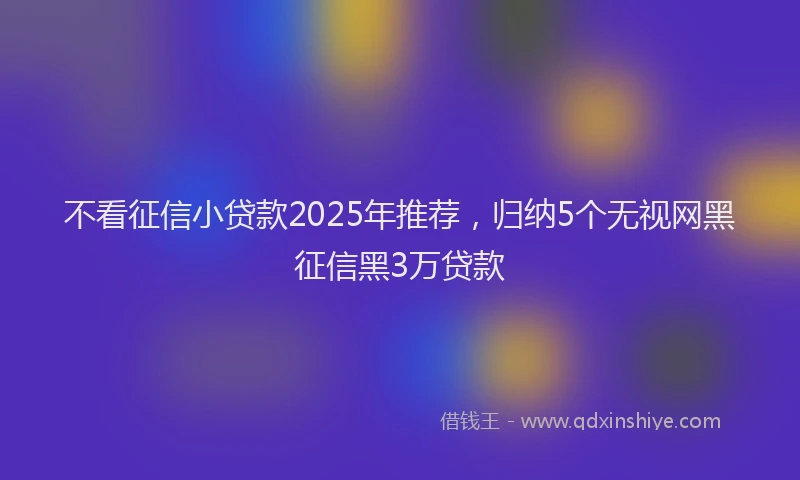 不看征信小贷款2025年推荐，归纳5个无视网黑征信黑3万贷款