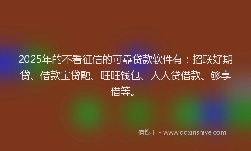 2025年的不看征信的可靠贷款软件有：招联好期贷、借款宝贷融、旺旺钱包、人人贷借款、够享借等。