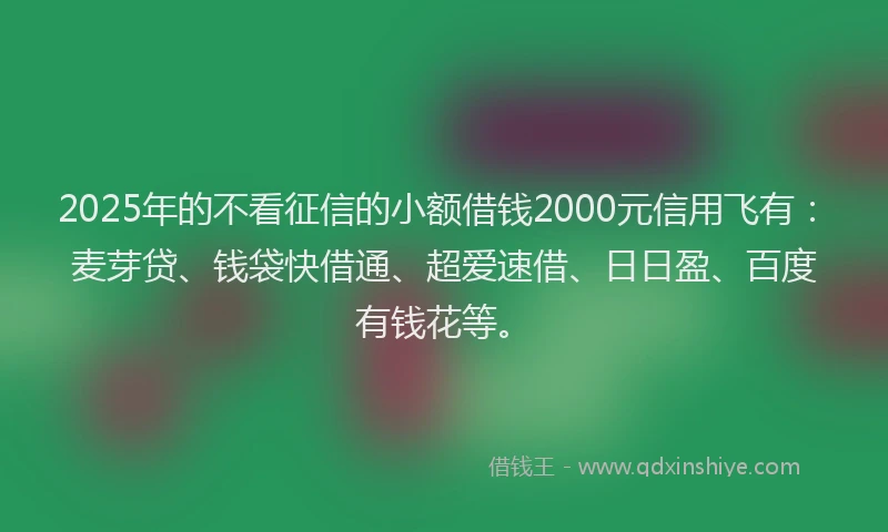 2025年的不看征信的小额借钱2000元信用飞有：麦芽贷、钱袋快借通、超爱速借、日日盈、百度有钱花等。
