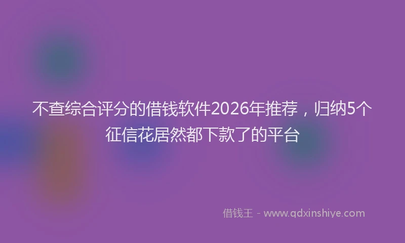 不查综合评分的借钱软件2026年推荐，归纳5个征信花居然都下款了的平台