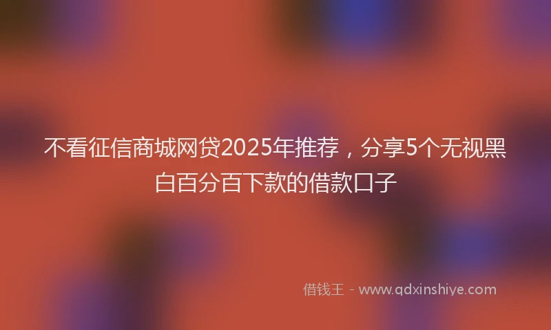 不看征信商城网贷2025年推荐，分享5个无视黑白百分百下款的借款口子