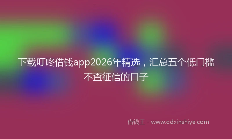 下载叮咚借钱app2026年精选，汇总五个低门槛不查征信的口子