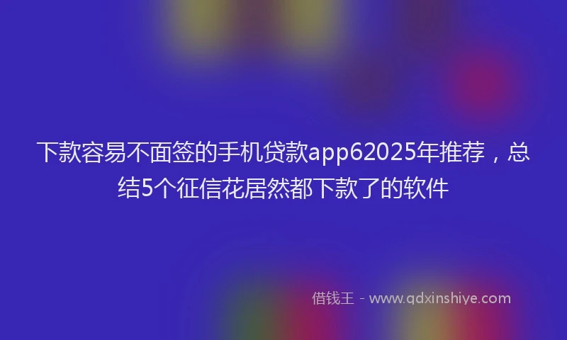 下款容易不面签的手机贷款app62025年推荐，总结5个征信花居然都下款了的软件