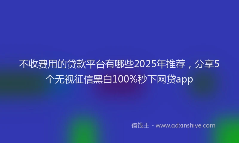 不收费用的贷款平台有哪些2025年推荐,分享5个无视征信黑白100%秒下网贷app
