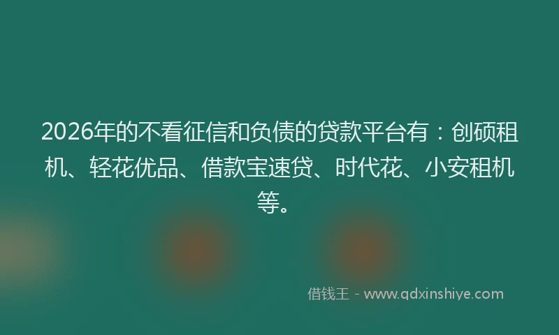 2026年的不看征信和负债的贷款平台有：创硕租机、轻花优品、借款宝速贷、时代花、小安租机等。