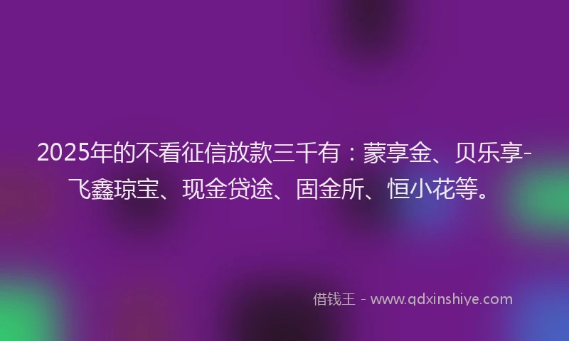 2025年的不看征信放款三千有：蒙享金、贝乐享-飞鑫琼宝、现金贷途、固金所、恒小花等。