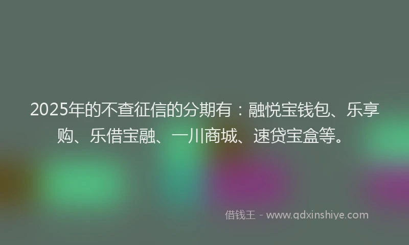 2025年的不查征信的分期有：融悦宝钱包、乐享购、乐借宝融、一川商城、速贷宝盒等。