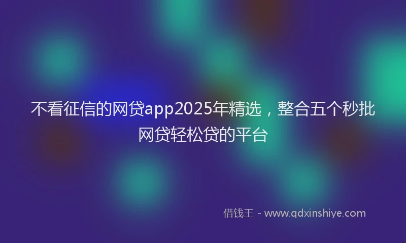 不看征信的网贷app2025年精选，整合五个秒批网贷轻松贷的平台