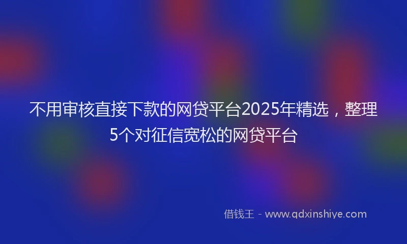 不用审核直接下款的网贷平台2025年精选，整理5个对征信宽松的网贷平台
