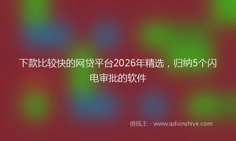 下款比较快的网贷平台2026年精选，归纳5个闪电审批的软件