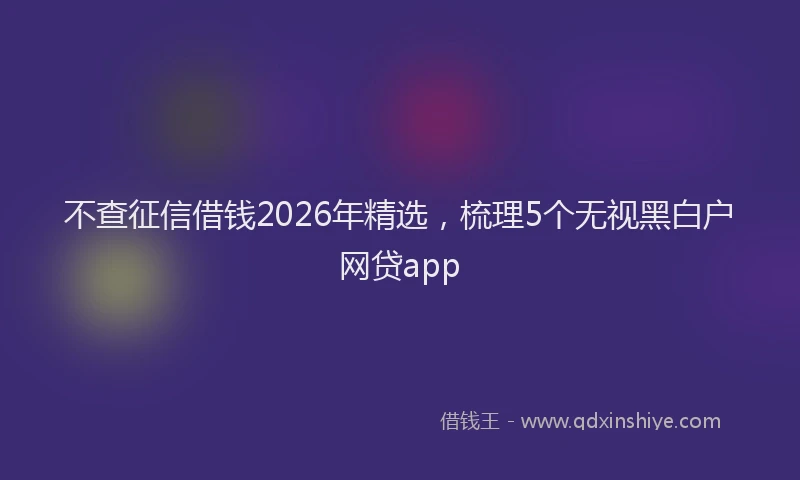 不查征信借钱2026年精选,梳理5个无视黑白户网贷app