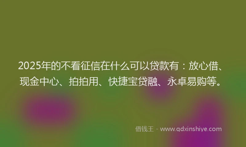 2025年的不看征信在什么可以贷款有：放心借、现金中心、拍拍用、快捷宝贷融、永卓易购等。