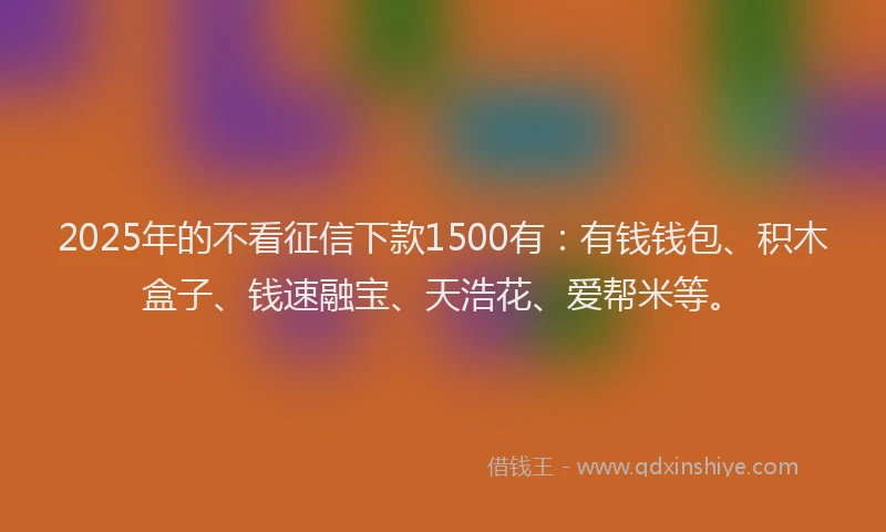 2025年的不看征信下款1500有：有钱钱包、积木盒子、钱速融宝、天浩花、爱帮米等。