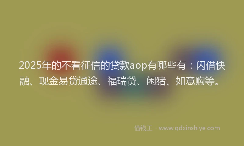 2025年的不看征信的贷款aop有哪些有:闪借快融、现金易贷通途、福瑞贷、闲猪、如意购等。