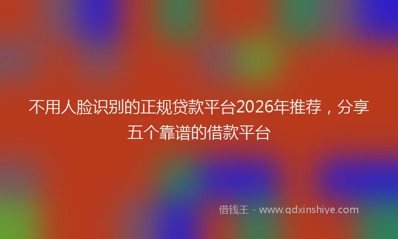 不用人脸识别的正规贷款平台2026年推荐，分享五个靠谱的借款平台