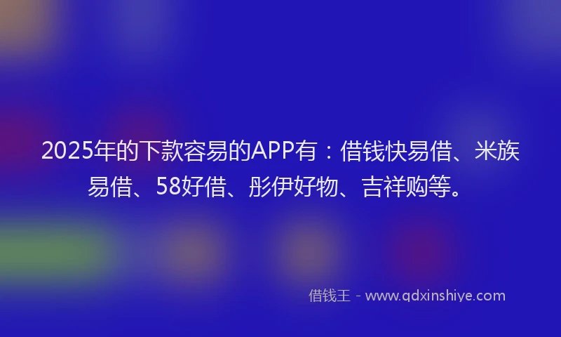 2025年的下款容易的APP有：借钱快易借、米族易借、58好借、彤伊好物、吉祥购等。