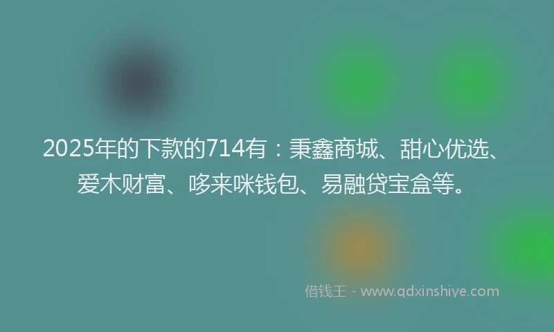 2025年的下款的714有：秉鑫商城、甜心优选、爱木财富、哆来咪钱包、易融贷宝盒等。