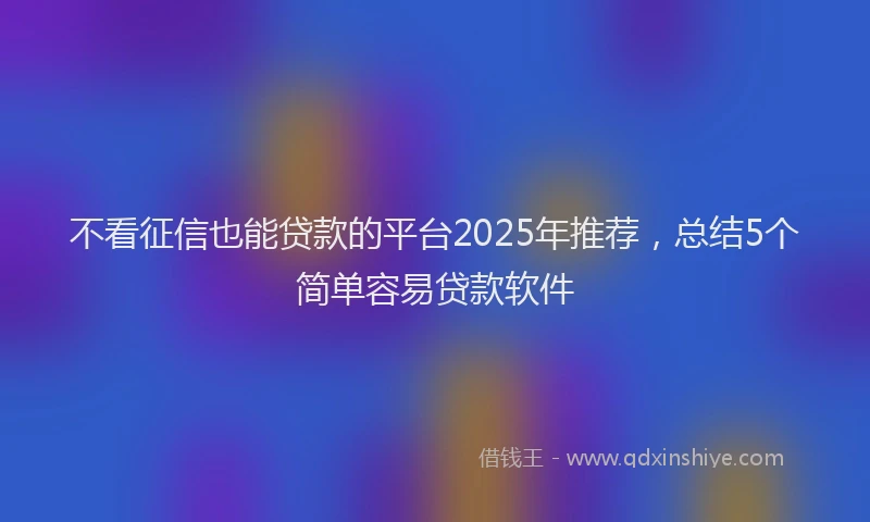 不看征信也能贷款的平台2025年推荐，总结5个简单容易贷款软件