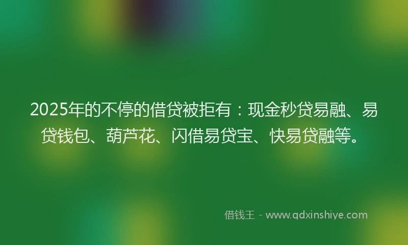 2025年的不停的借贷被拒有:现金秒贷易融、易贷钱包、葫芦花、闪借易贷宝、快易贷融等。